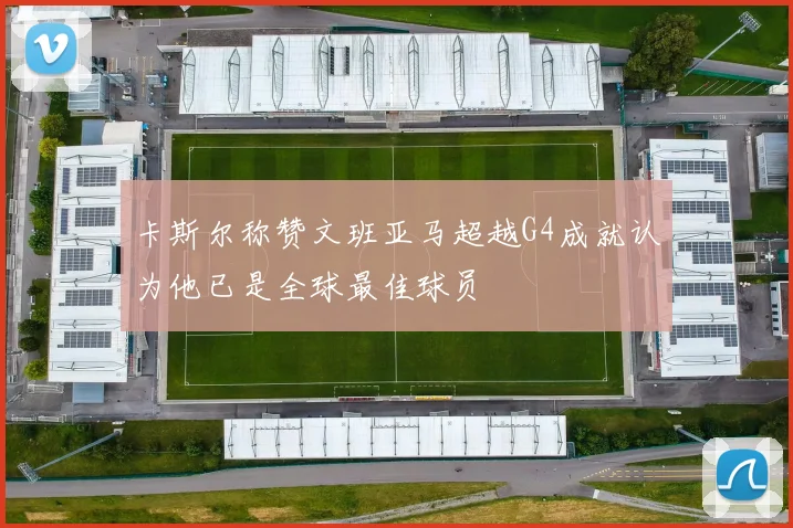 卡斯尔称赞文班亚马超越G4成就认为他已是全球最佳球员