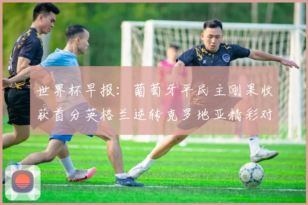 世界杯早报：葡萄牙平民主刚果收获首分英格兰逆转克罗地亚精彩对决