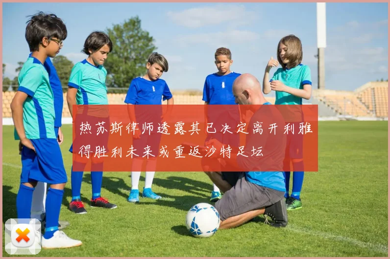热苏斯律师透露其已决定离开利雅得胜利未来或重返沙特足坛
