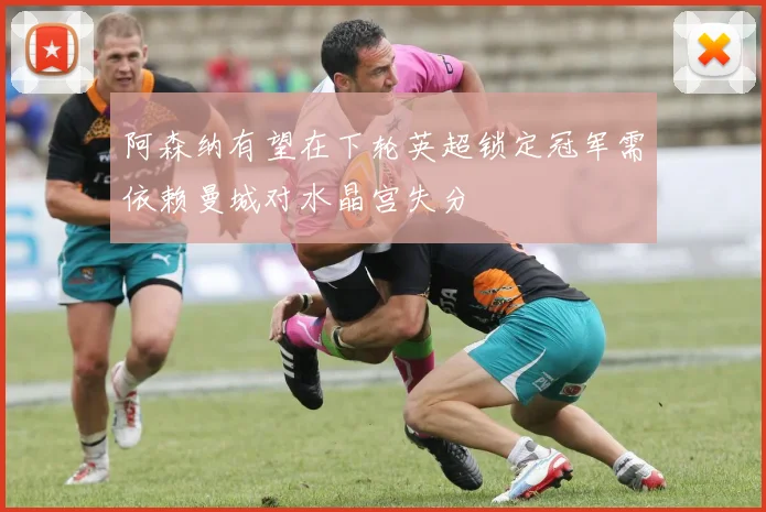 阿森纳有望在下轮英超锁定冠军需依赖曼城对水晶宫失分