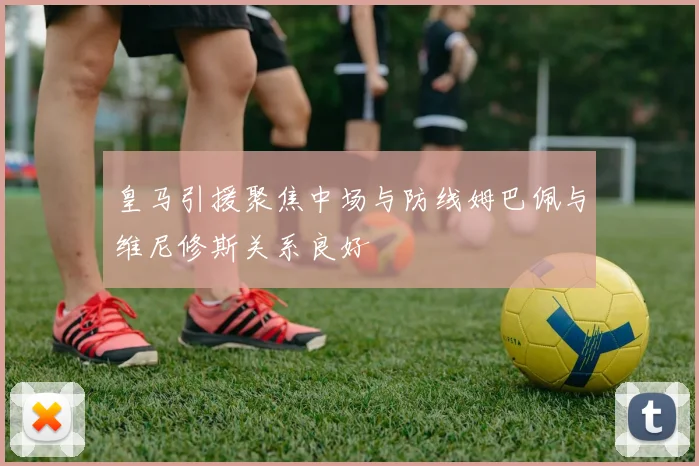 皇马引援聚焦中场与防线姆巴佩与维尼修斯关系良好