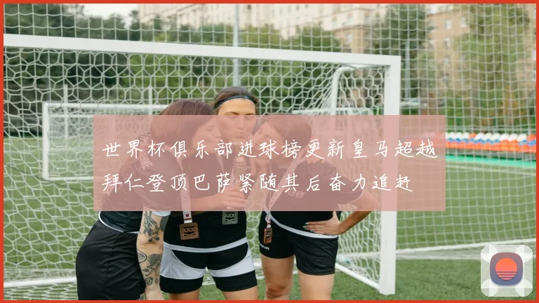 世界杯俱乐部进球榜更新皇马超越拜仁登顶巴萨紧随其后奋力追赶