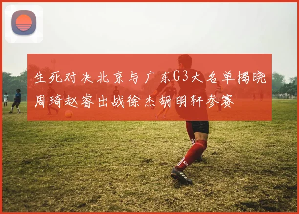 生死对决北京与广东G3大名单揭晓周琦赵睿出战徐杰胡明轩参赛