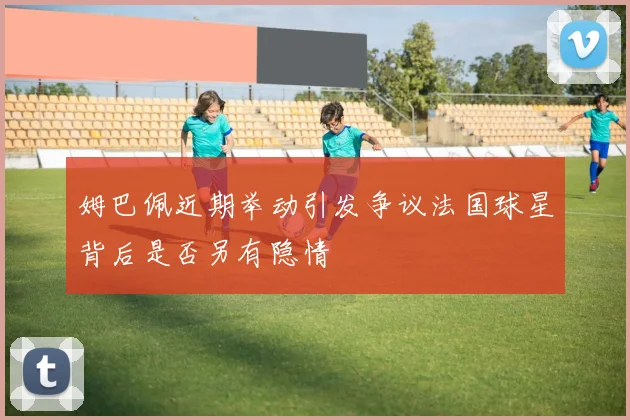 姆巴佩近期举动引发争议法国球星背后是否另有隐情