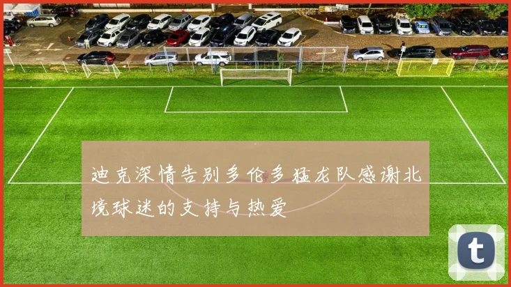 迪克深情告别多伦多猛龙队感谢北境球迷的支持与热爱