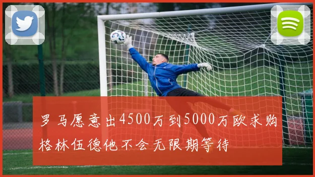 罗马愿意出4500万到5000万欧求购格林伍德他不会无限期等待