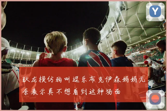 狄龙模仿狗叫逗乐布克伊森妈妈无奈表示真不想看到这种场面