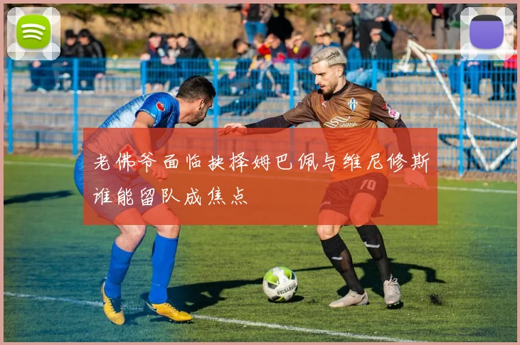 老佛爷面临抉择姆巴佩与维尼修斯谁能留队成焦点