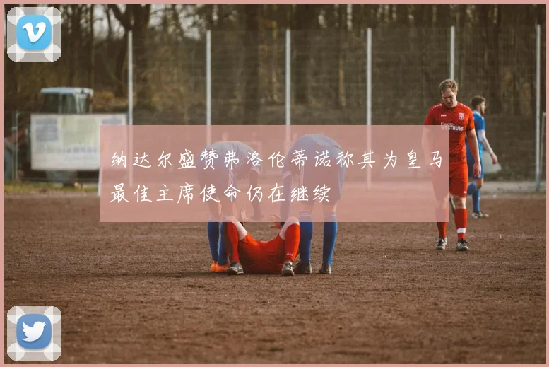 纳达尔盛赞弗洛伦蒂诺称其为皇马最佳主席使命仍在继续