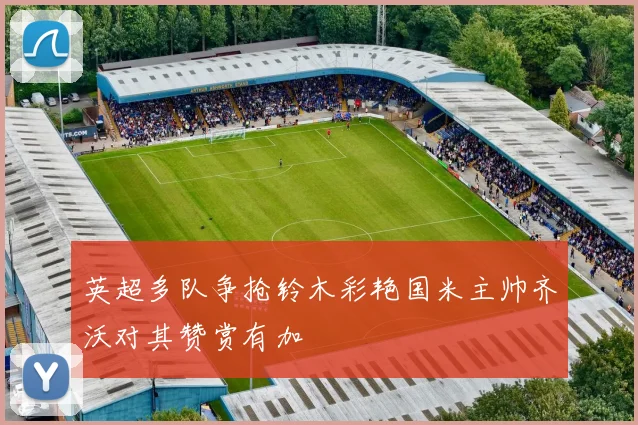 英超多队争抢铃木彩艳国米主帅齐沃对其赞赏有加