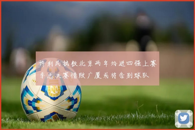 许利民执教北京两年均进四强上赛季总决赛惜败广厦或将告别球队