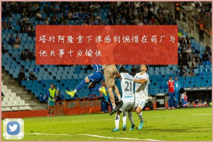 塔对阿隆索下课感到惋惜在药厂与他共事十分愉快